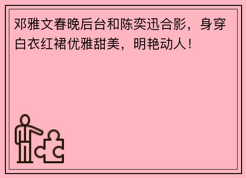 邓雅文春晚后台和陈奕迅合影,身穿白衣红裙优雅甜美,明艳动人!